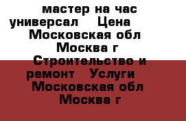 мастер на час“универсал“ › Цена ­ 500 - Московская обл., Москва г. Строительство и ремонт » Услуги   . Московская обл.,Москва г.